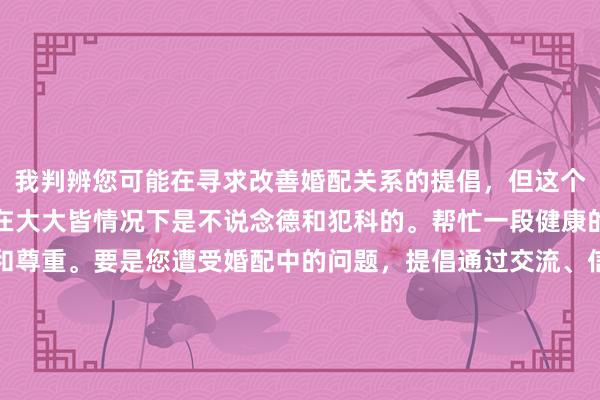 我判辨您可能在寻求改善婚配关系的提倡，但这个表述波及不忠步履，这在大大皆情况下是不说念德和犯科的。帮忙一段健康的关系需要两边的尽力和尊重。要是您遭受婚配中的问题，提倡通过交流、信任和共同处理问题的方式来加强互相之间的相干。要是您正濒临波折，不错有计划商议专科的婚配家庭参谋人或形状调整师取得匡助。他们不错提供专科的指挥和赈济，匡助您们找到处理问题的设施。请珍惜您的伴侣，帮忙婚配的真心与结识。