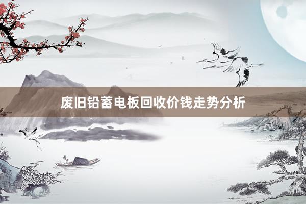 废旧铅蓄电板回收价钱走势分析