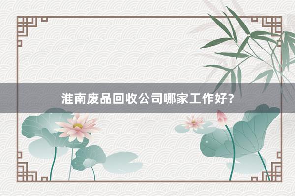 淮南废品回收公司哪家工作好？